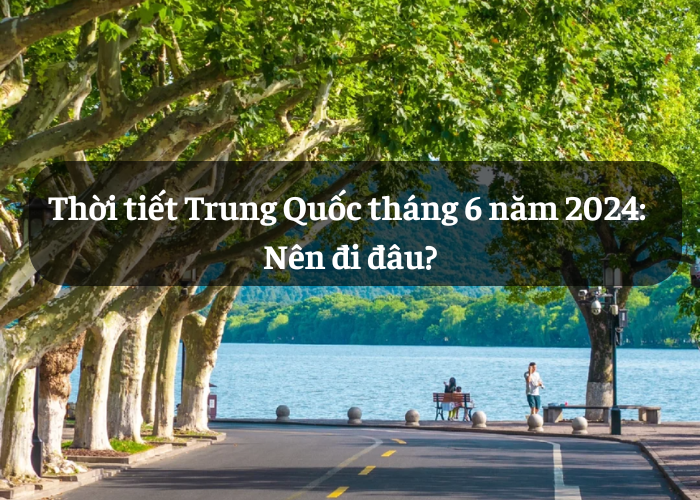 Thời tiết Trung Quốc tháng 6 năm 2024: Nên chọn điểm đến nào?